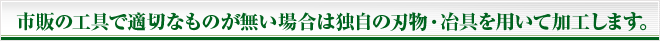 市販の工具で適切なものが無い場合は独自の刃物・冶具を用いて加工します。